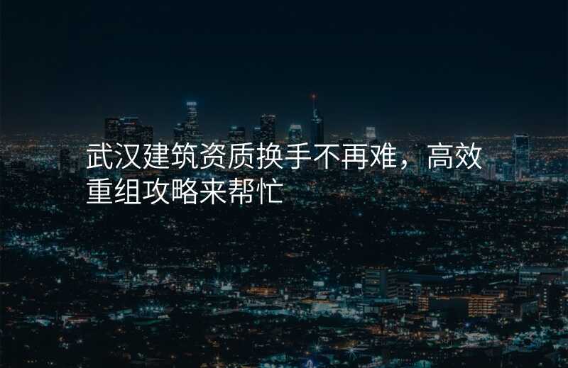 武汉建筑资质换手不再难,高效重组攻略来帮忙