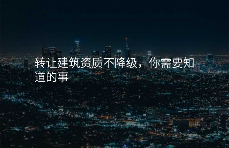 转让建筑资质不降级,你需要知道的事