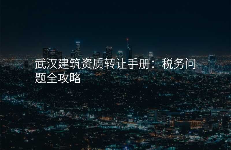 武汉建筑资质转让手册:税务问题全攻略
