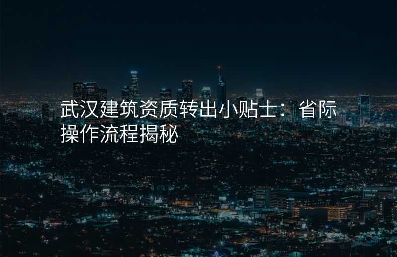 武汉建筑资质转出小贴士:省际操作流程揭秘