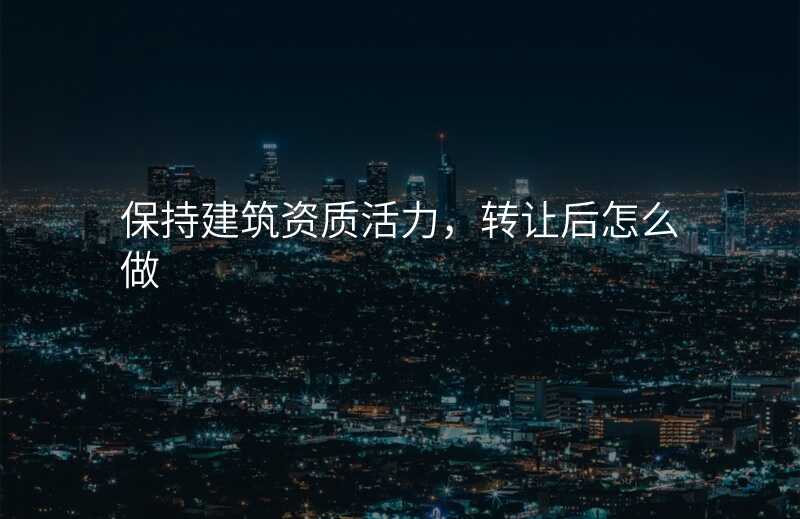 保持建筑资质活力,转让后怎么做