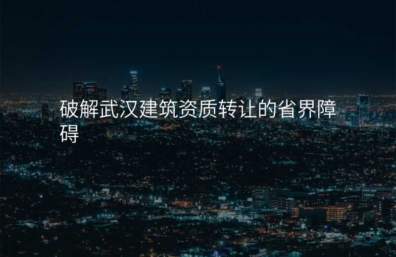 破解武汉建筑资质转让的省界障碍
