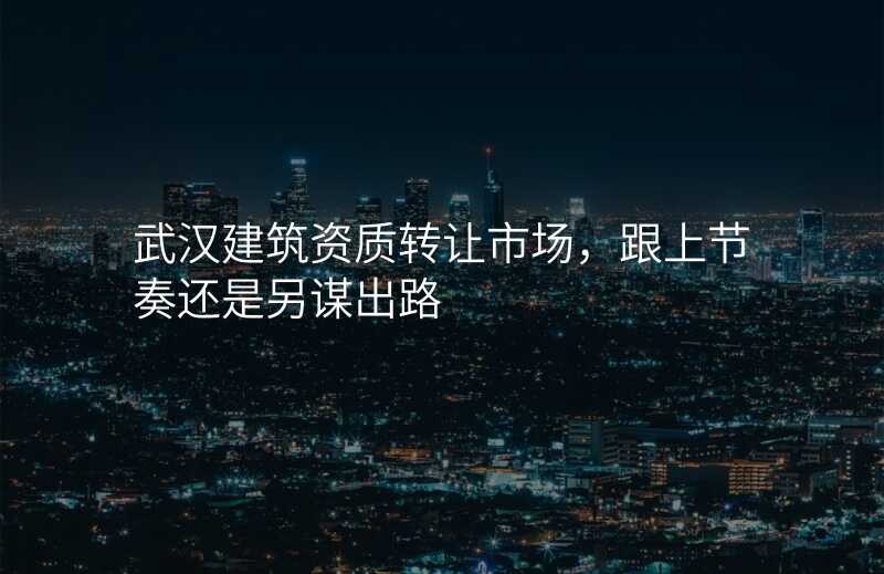 武汉建筑资质转让市场,跟上节奏还是另谋出路
