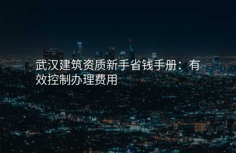 武汉建筑资质新手省钱手册:有效控制办理费用