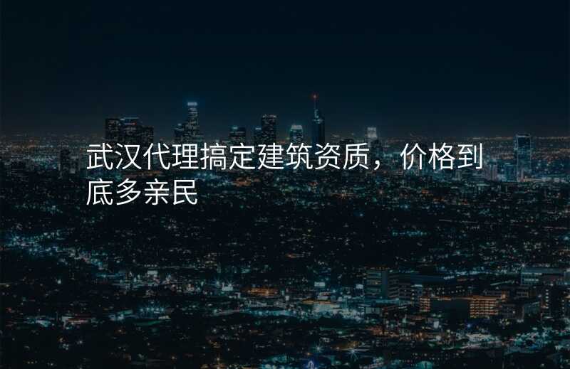 武汉代理搞定建筑资质,价格到底多亲民