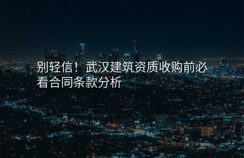 别轻信!武汉建筑资质收购前必看合同条款分析