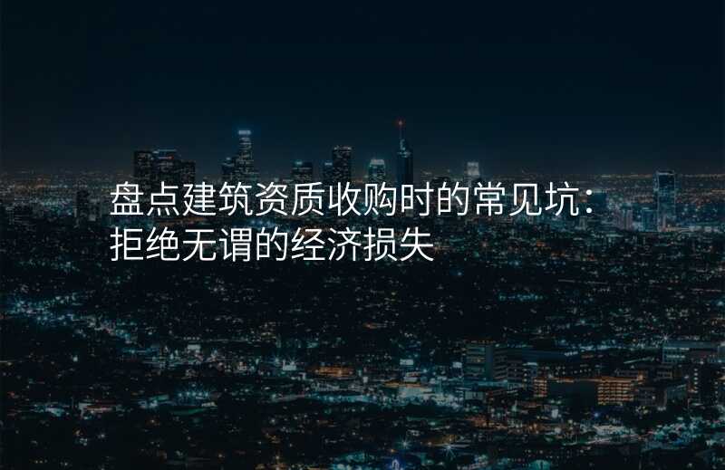 盘点建筑资质收购时的常见坑:拒绝无谓的经济损失