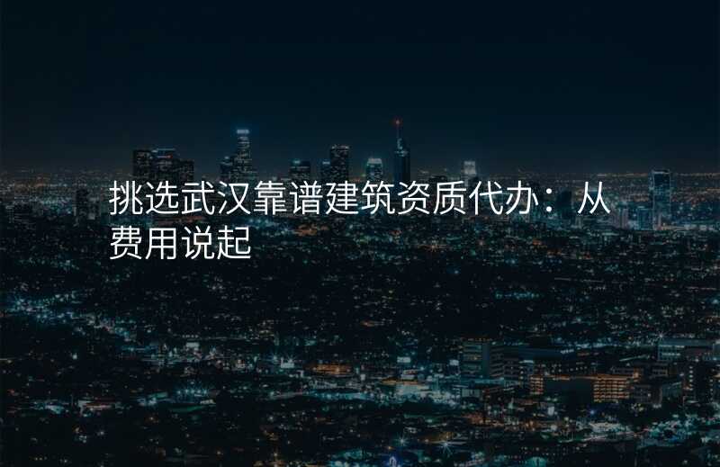 挑选武汉靠谱建筑资质代办:从费用说起