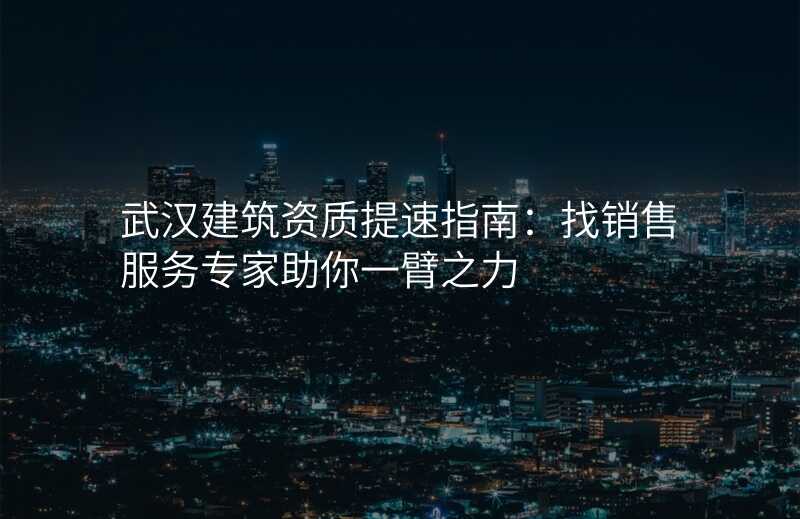 武汉建筑资质提速指南:找销售服务专家助你一臂之力