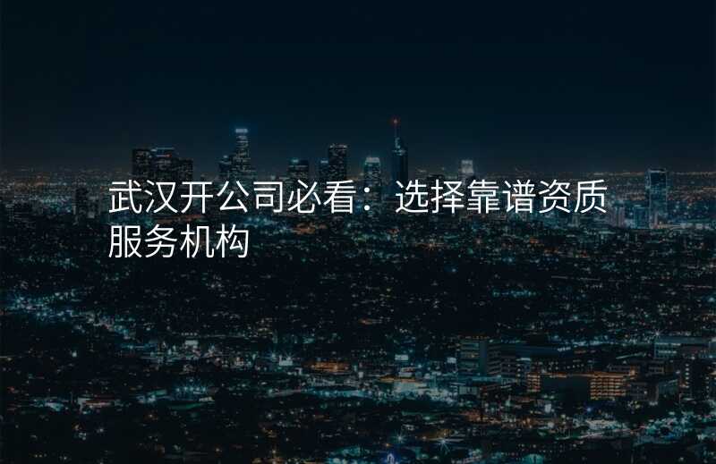 武汉开公司必看:选择靠谱资质服务机构