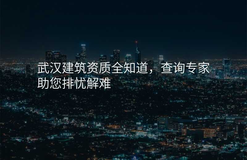 武汉建筑资质全知道,查询专家助您排忧解难