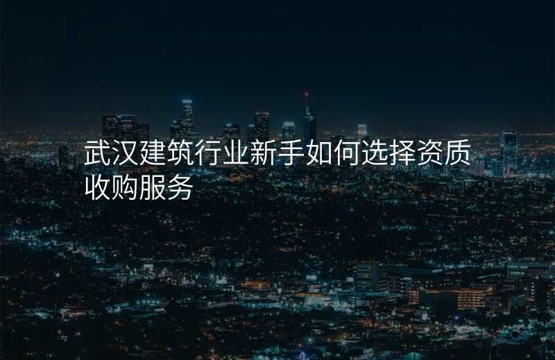 武汉建筑行业新手如何选择资质收购服务