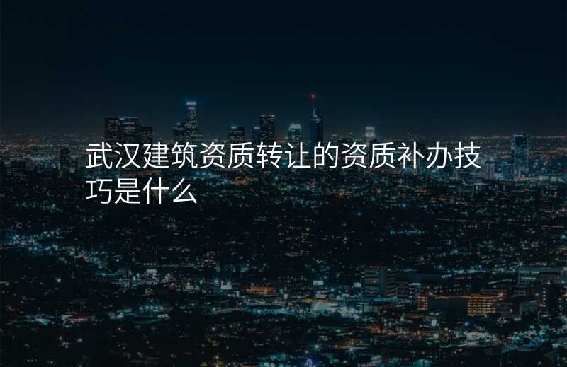 武汉建筑资质转让的资质补办技巧是什么