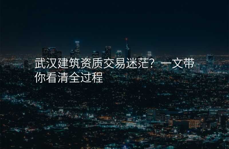 武汉建筑资质交易迷茫?一文带你看清全过程