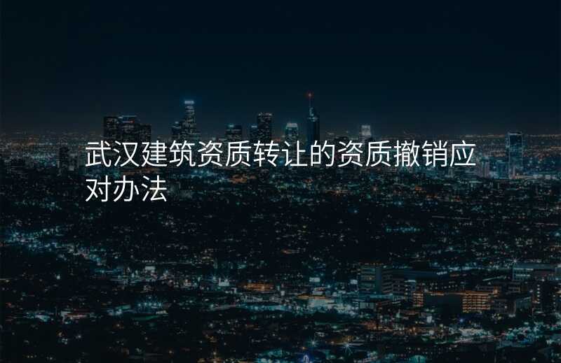 武汉建筑资质转让的资质撤销应对办法