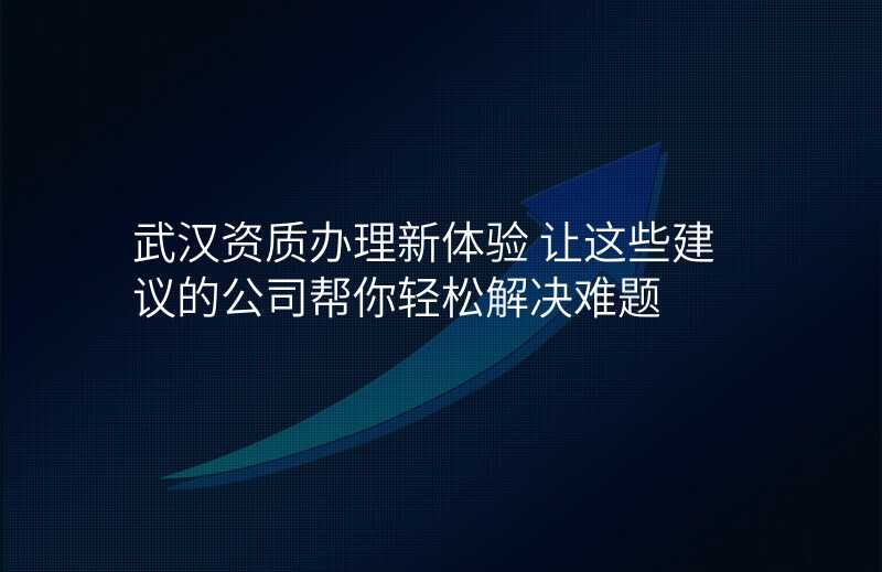 武汉资质办理新体验 让这些建议的公司帮你轻松解决难题