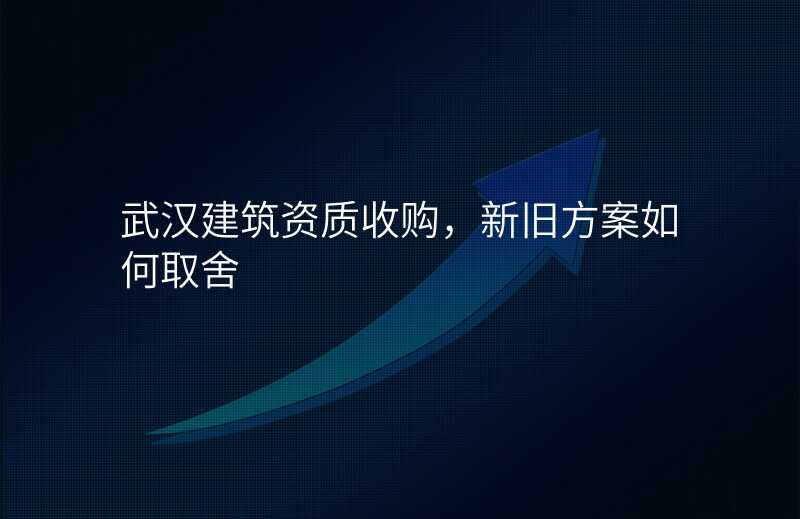 武汉建筑资质收购,新旧方案如何取舍
