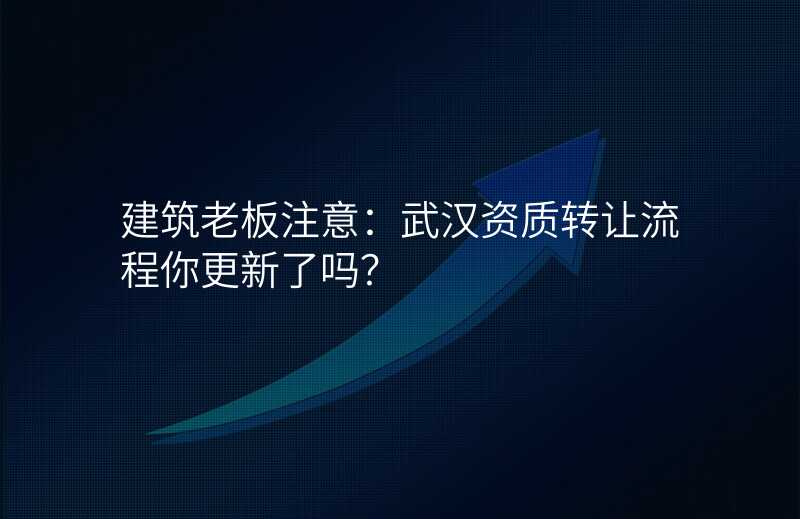 建筑老板注意:武汉资质转让流程你更新了吗?