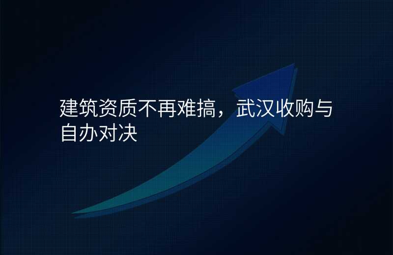 建筑资质不再难搞,武汉收购与自办对决