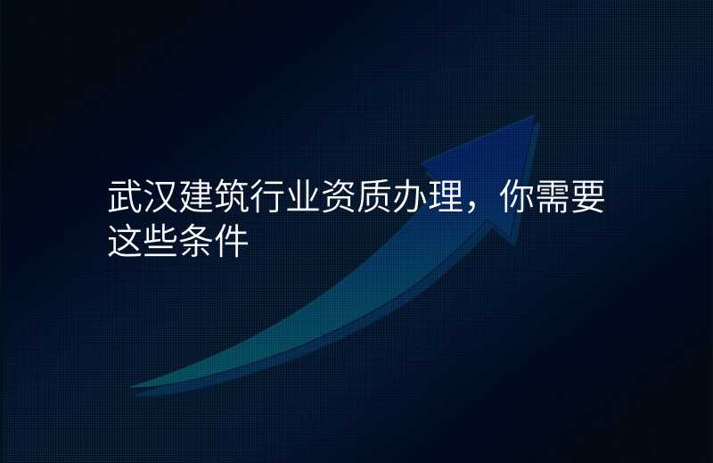 武汉建筑行业资质办理,你需要这些条件