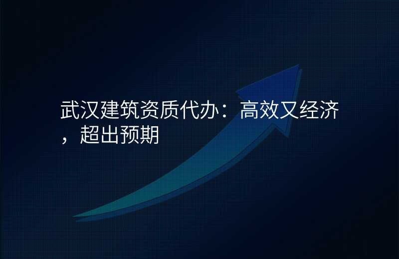 武汉建筑资质代办:高效又经济,超出预期