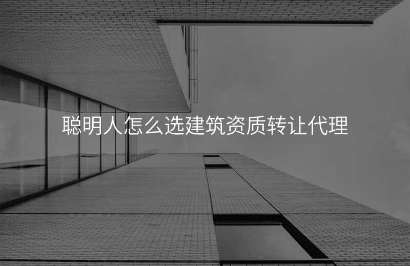 聪明人怎么选建筑资质转让代理