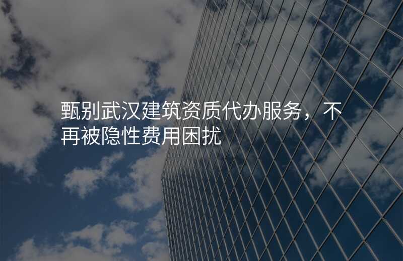 甄别武汉建筑资质代办服务,不再被隐性费用困扰