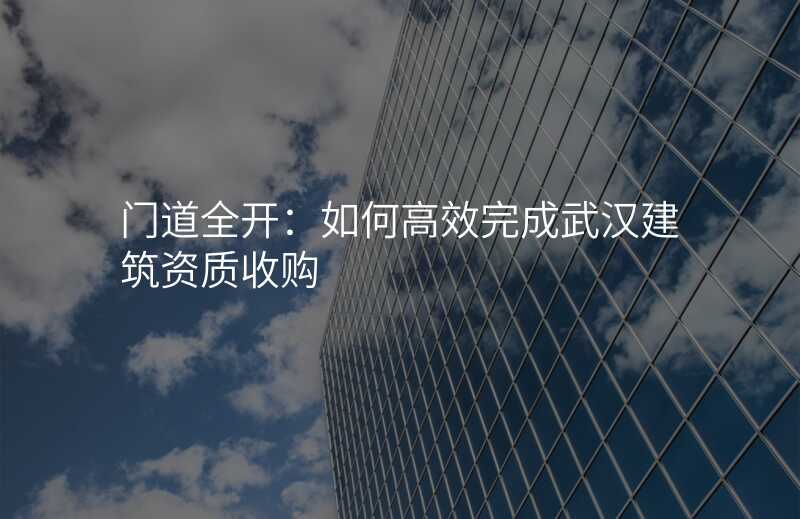 门道全开:如何高效完成武汉建筑资质收购
