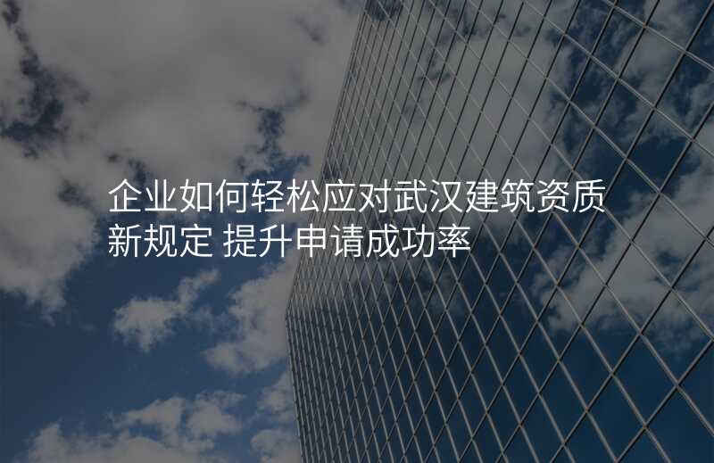 企业如何轻松应对武汉建筑资质新规定 提升申请成功率