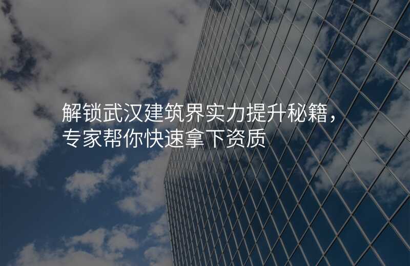 解锁武汉建筑界实力提升秘籍,专家帮你快速拿下资质