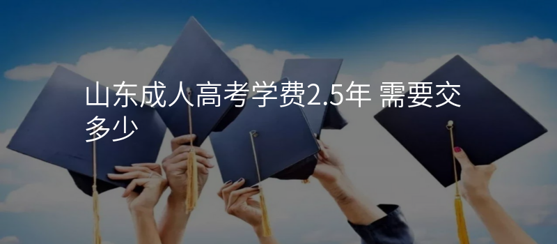 山东成人高考学费2.5年 需要交多少