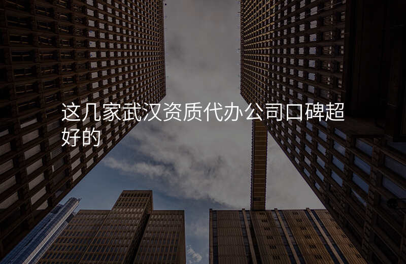 这几家武汉资质代办公司口碑超好的