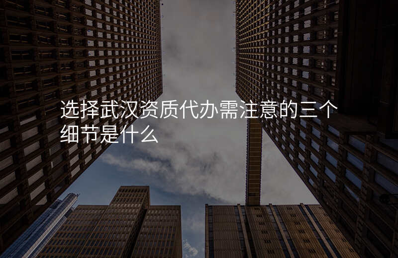选择武汉资质代办需注意的三个细节是什么