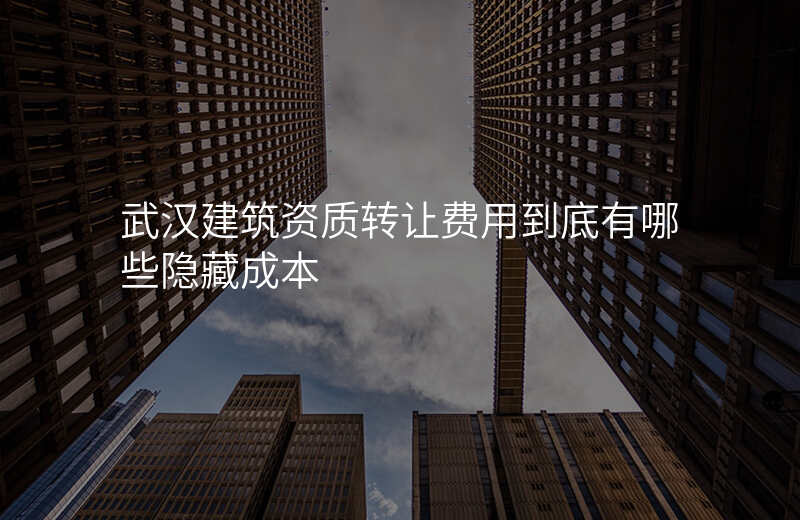 武汉建筑资质转让费用到底有哪些隐藏成本