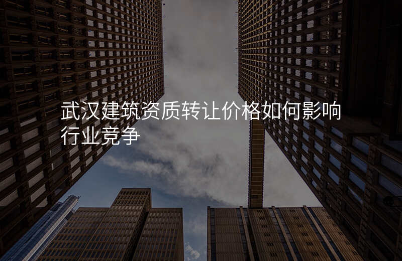 武汉建筑资质转让价格如何影响行业竞争