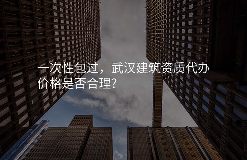 一次性包过,武汉建筑资质代办价格是否合理?