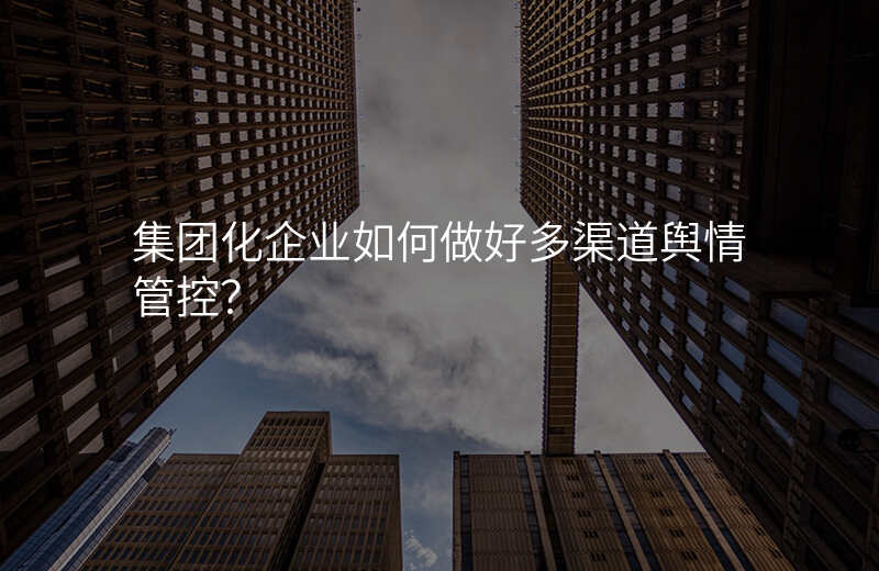 集团化企业如何做好多渠道舆情管控?