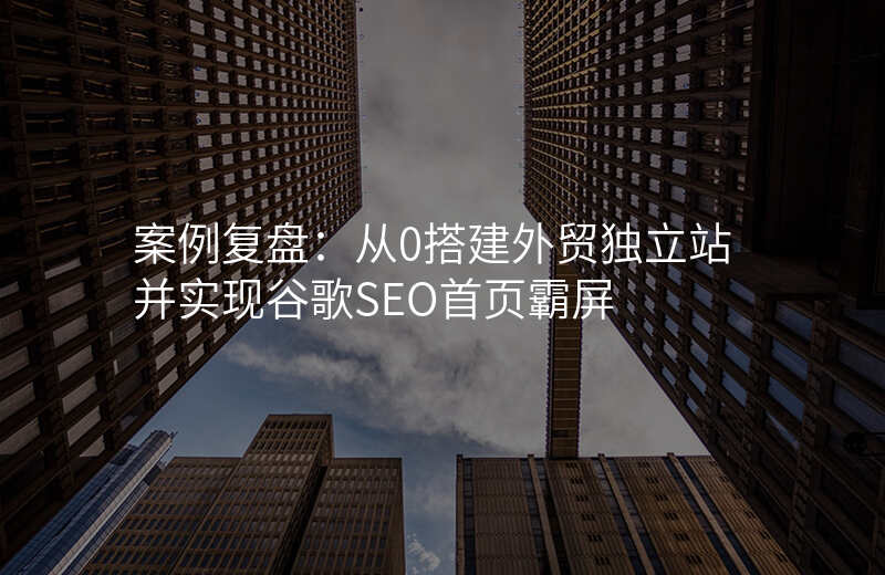 案例复盘:从0搭建外贸独立站并实现谷歌SEO首页霸屏