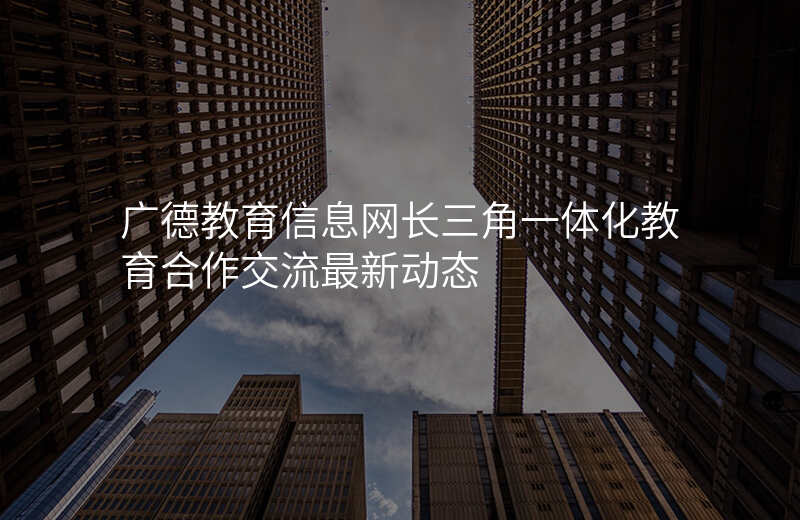 广德教育信息网长三角一体化教育合作交流最新动态