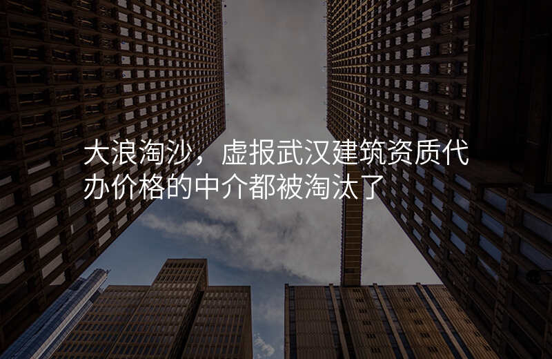 大浪淘沙,虚报武汉建筑资质代办价格的中介都被淘汰了