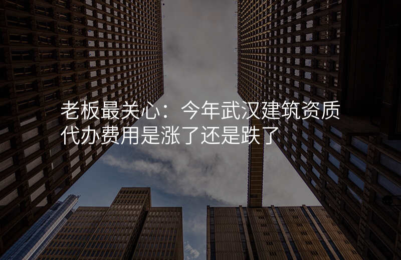 老板最关心:今年武汉建筑资质代办费用是涨了还是跌了
