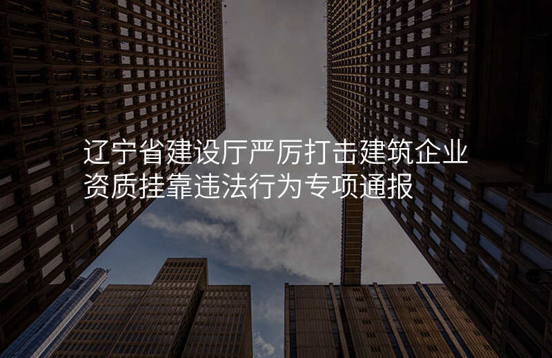 辽宁省建设厅严厉打击建筑企业资质挂靠违法行为专项通报