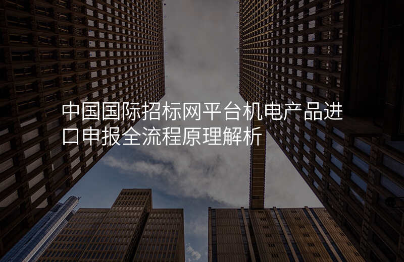 中国国际招标网平台机电产品进口申报全流程原理解析