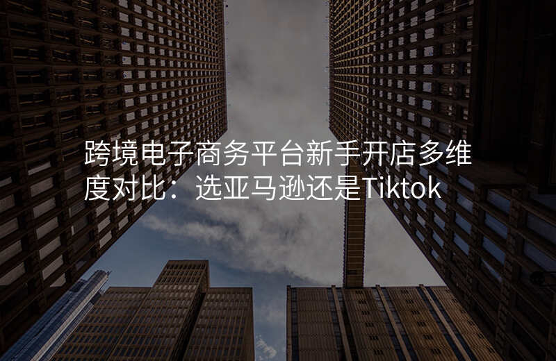 跨境电子商务平台新手开店多维度对比:选亚马逊还是Tiktok