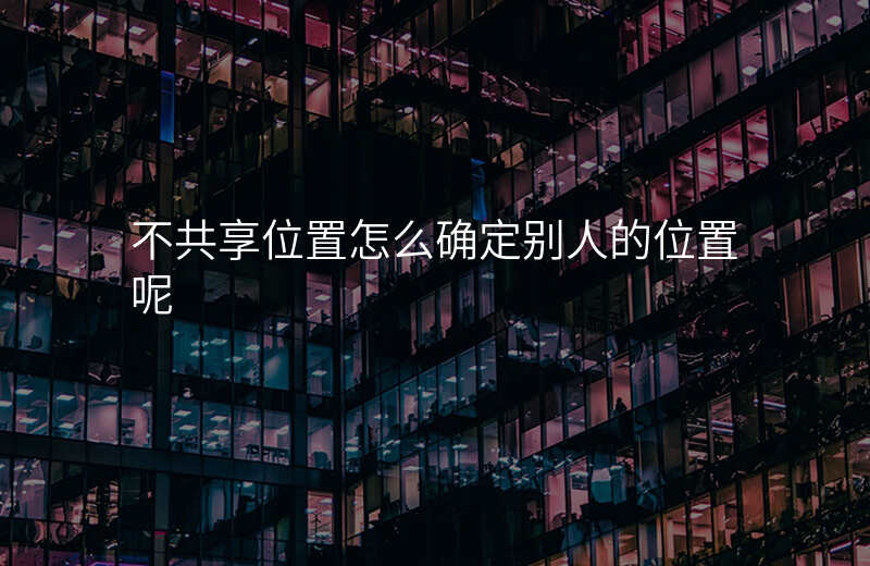 不共享位置怎么确定别人的位置 不共享位置怎么确定别人的位置