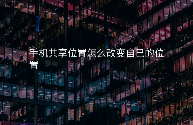 共享位置怎么改变自己的位置 共享位置怎么改变自己的位置