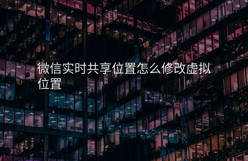 微信实时共享位置怎么修改 微信实时共享位置怎么修改