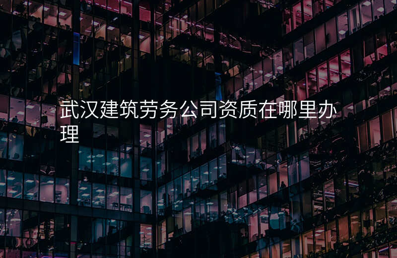 武汉建筑劳务公司资质在哪里办理