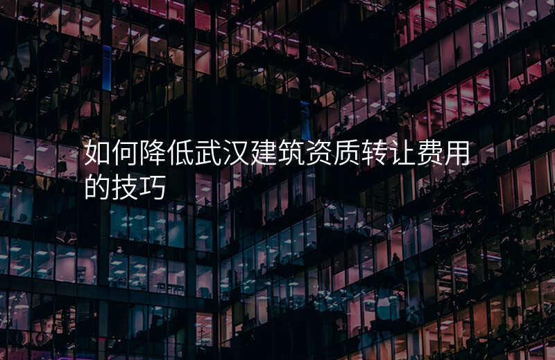 如何降低武汉建筑资质转让费用的技巧