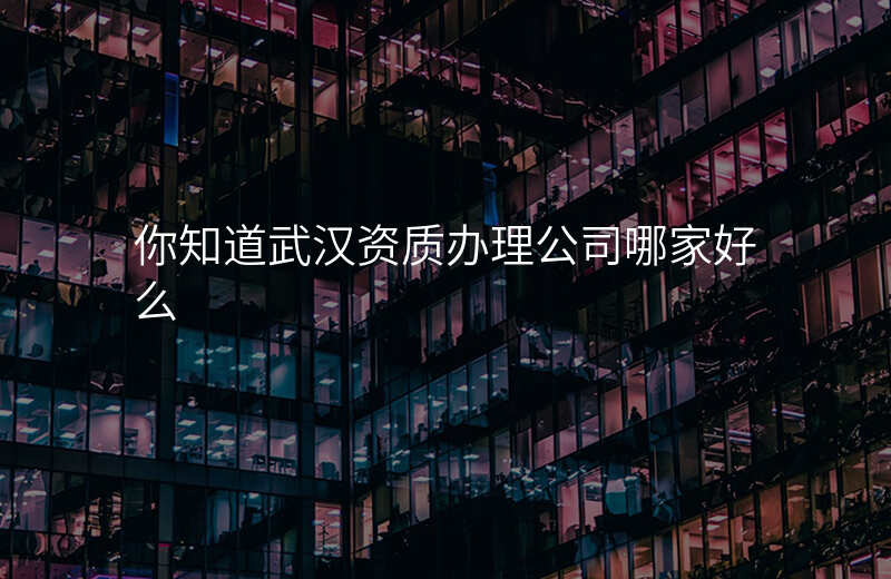 你知道武汉资质办理公司哪家好么